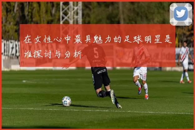 在女性心中最具魅力的足球明星是谁探讨与分析