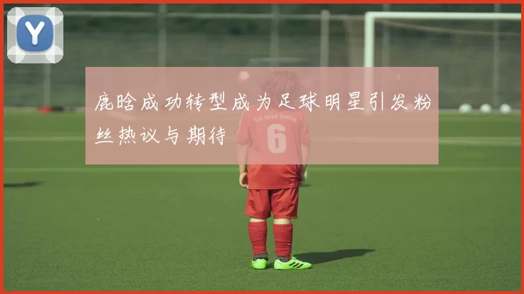 鹿晗成功转型成为足球明星引发粉丝热议与期待