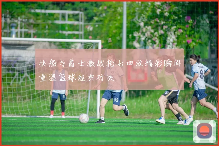 快船与爵士激战抢七回放精彩瞬间重温篮球经典对决