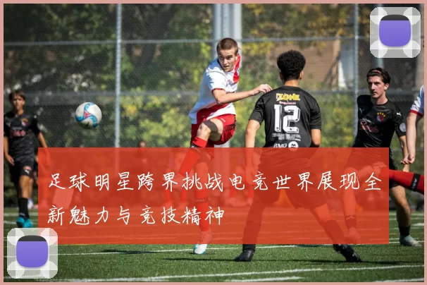 足球明星跨界挑战电竞世界展现全新魅力与竞技精神