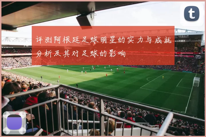 评测阿根廷足球明星的实力与成就分析及其对足球的影响