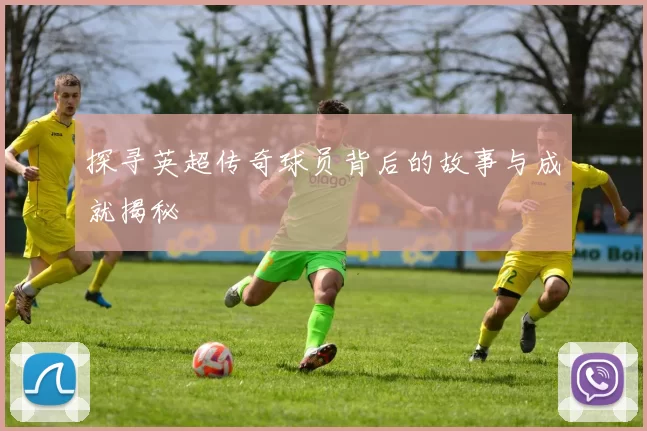 探寻英超传奇球员背后的故事与成就揭秘