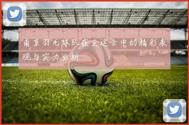 南京羽毛球队在全运会中的精彩表现与实力分析