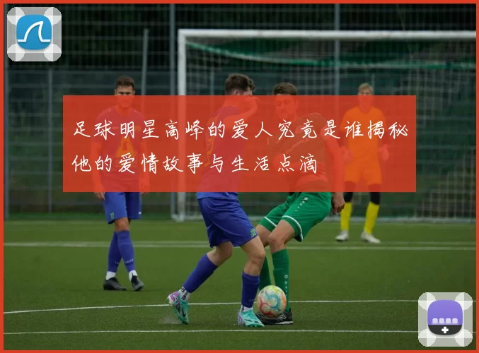 足球明星高峰的爱人究竟是谁揭秘他的爱情故事与生活点滴
