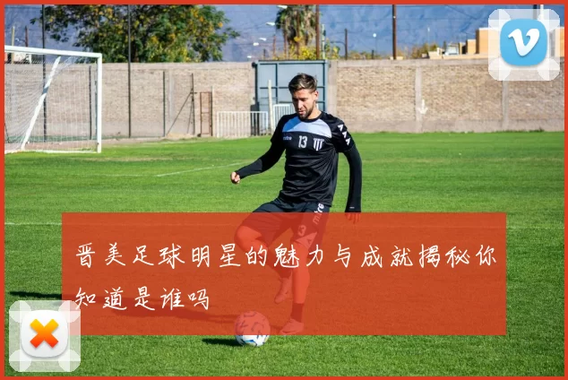 晋美足球明星的魅力与成就揭秘你知道是谁吗