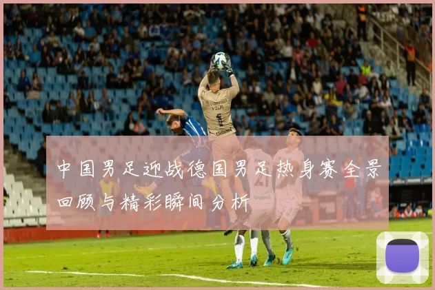 中国男足迎战德国男足热身赛全景回顾与精彩瞬间分析