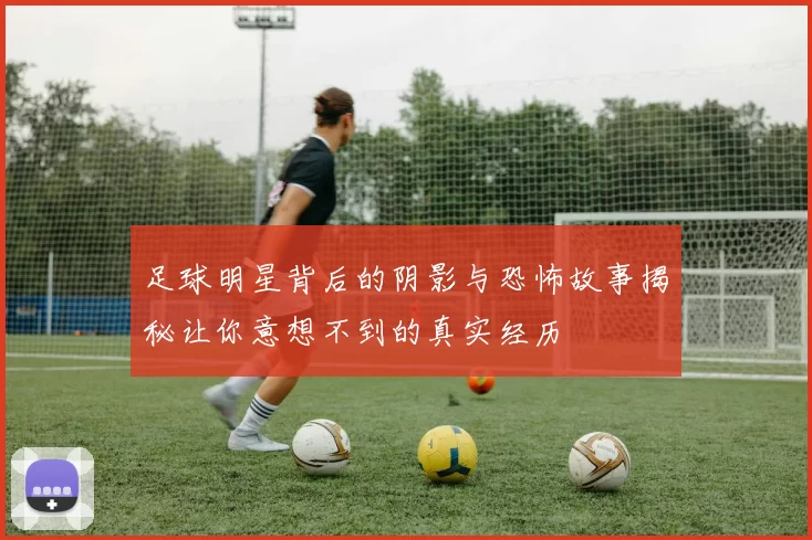 足球明星背后的阴影与恐怖故事揭秘让你意想不到的真实经历