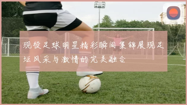 现役足球明星精彩瞬间集锦展现足坛风采与激情的完美融合