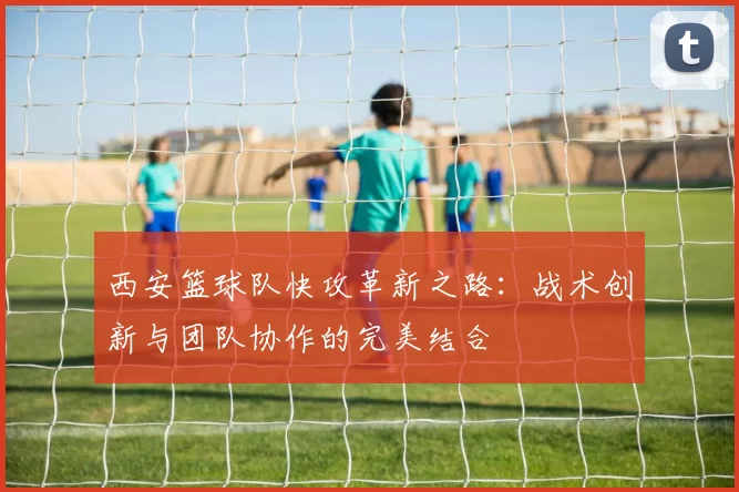 西安篮球队快攻革新之路：战术创新与团队协作的完美结合