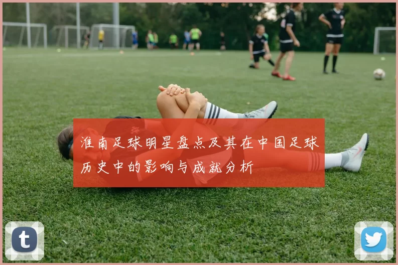 淮南足球明星盘点及其在中国足球历史中的影响与成就分析
