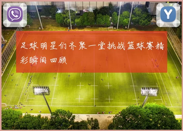 足球明星们齐聚一堂挑战篮球赛精彩瞬间回顾