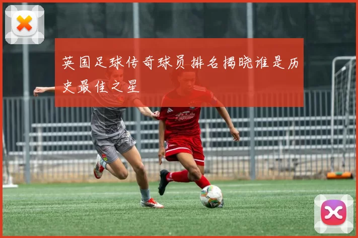 英国足球传奇球员排名揭晓谁是历史最佳之星