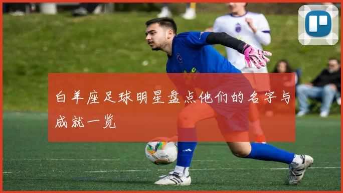 白羊座足球明星盘点他们的名字与成就一览