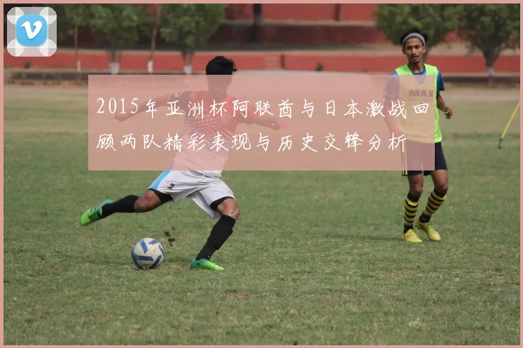2015年亚洲杯阿联酋与日本激战回顾两队精彩表现与历史交锋分析