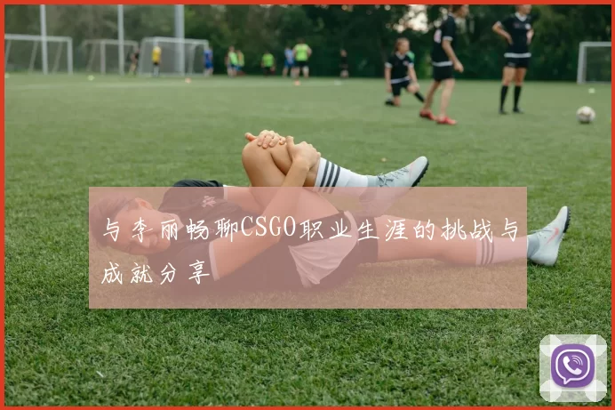 与李丽畅聊CSGO职业生涯的挑战与成就分享