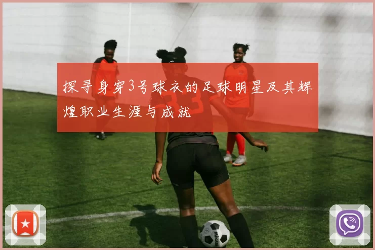 探寻身穿3号球衣的足球明星及其辉煌职业生涯与成就