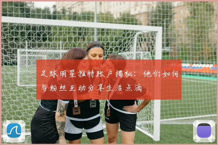 足球明星推特账户揭秘：他们如何与粉丝互动分享生活点滴