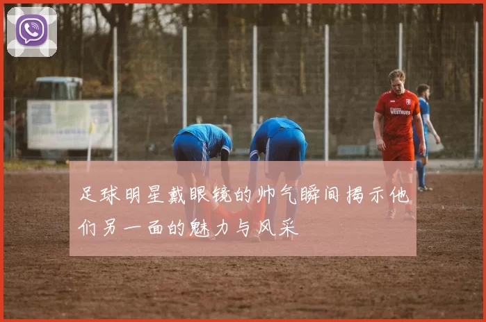 足球明星戴眼镜的帅气瞬间揭示他们另一面的魅力与风采