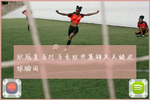 欧冠皇马对马竞经典集锦及关键进球瞬间