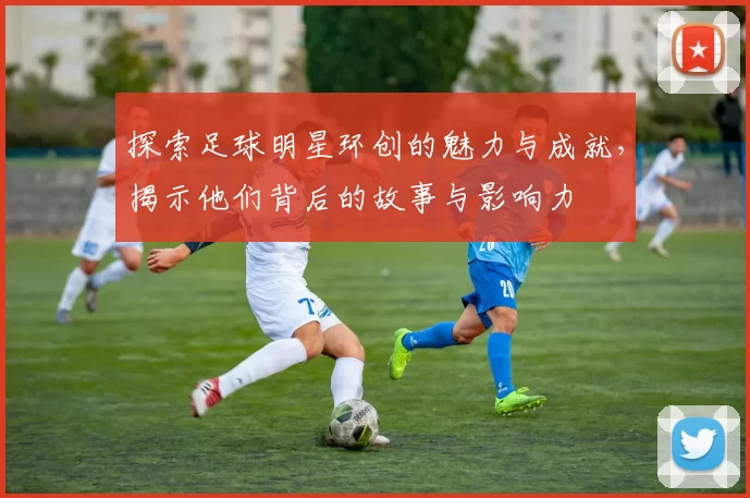 探索足球明星环创的魅力与成就，揭示他们背后的故事与影响力