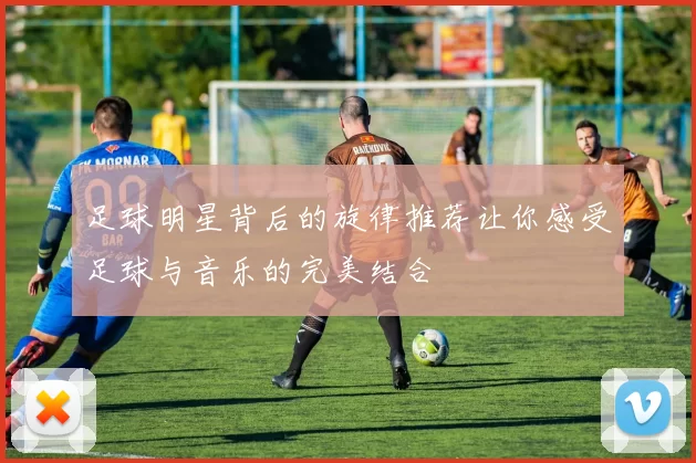 足球明星背后的旋律推荐让你感受足球与音乐的完美结合