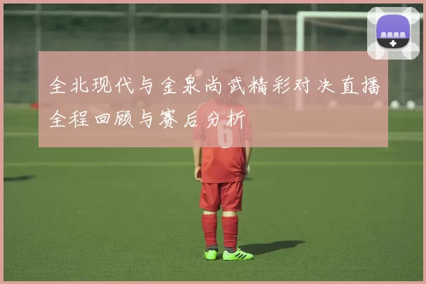 全北现代与金泉尚武精彩对决直播全程回顾与赛后分析