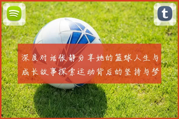 深度对话张静分享她的篮球人生与成长故事探索运动背后的坚持与梦想