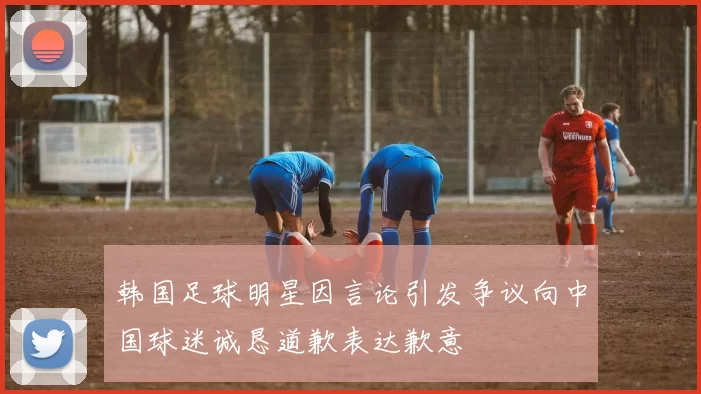 韩国足球明星因言论引发争议向中国球迷诚恳道歉表达歉意