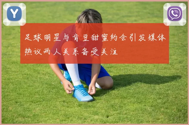 足球明星与肯豆甜蜜约会引发媒体热议两人关系备受关注