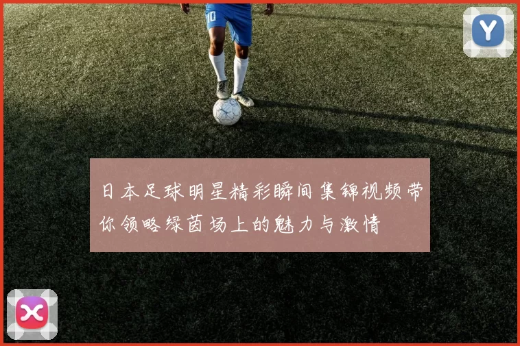 日本足球明星精彩瞬间集锦视频带你领略绿茵场上的魅力与激情