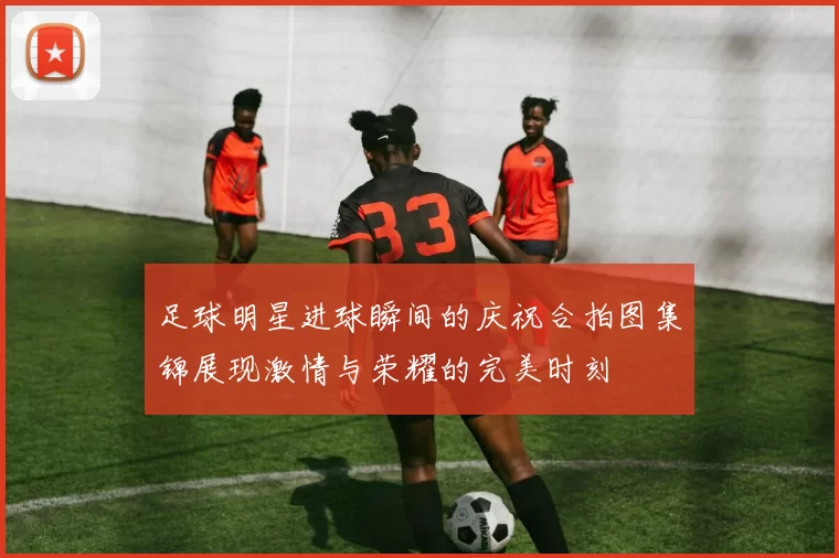 足球明星进球瞬间的庆祝合拍图集锦展现激情与荣耀的完美时刻
