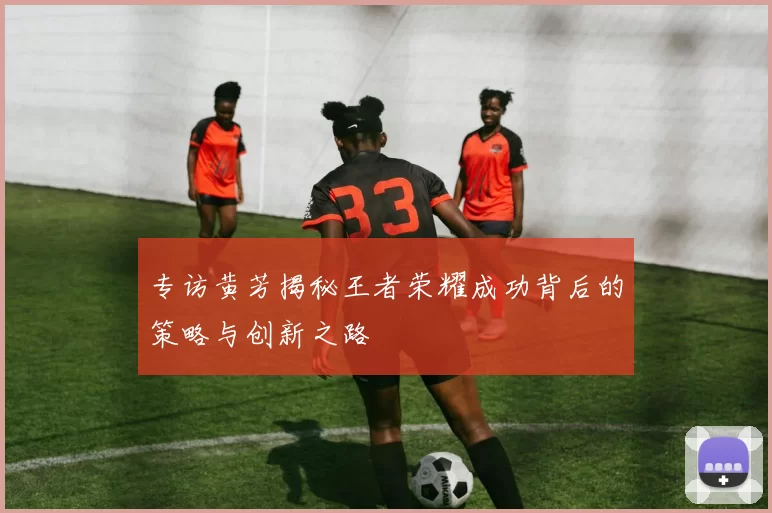 专访黄芳揭秘王者荣耀成功背后的策略与创新之路