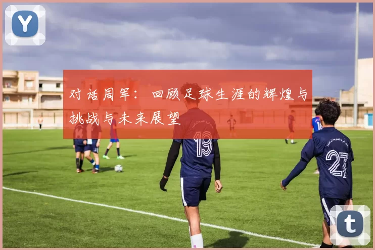 对话周军：回顾足球生涯的辉煌与挑战与未来展望