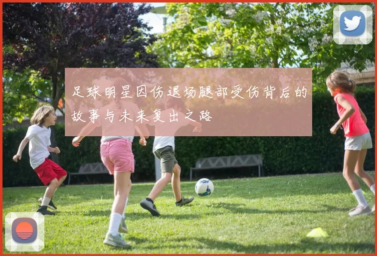 足球明星因伤退场腿部受伤背后的故事与未来复出之路