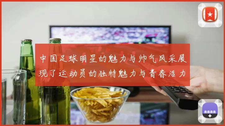 中国足球明星的魅力与帅气风采展现了运动员的独特魅力与青春活力