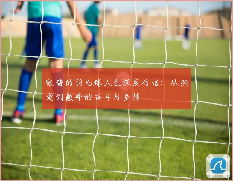张静的羽毛球人生深度对话：从热爱到巅峰的奋斗与坚持
