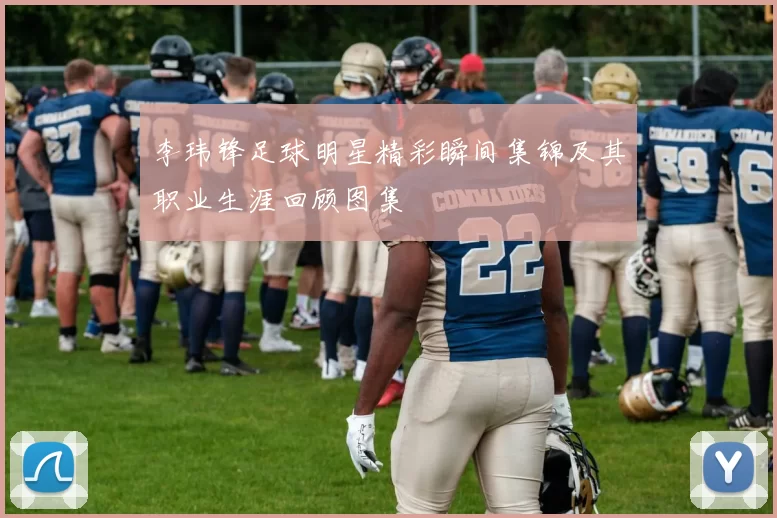 李玮锋足球明星精彩瞬间集锦及其职业生涯回顾图集