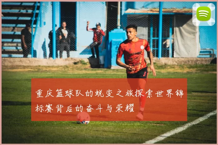 重庆篮球队的蜕变之旅探索世界锦标赛背后的奋斗与荣耀
