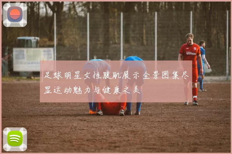足球明星女性腹肌展示全景图集尽显运动魅力与健康之美