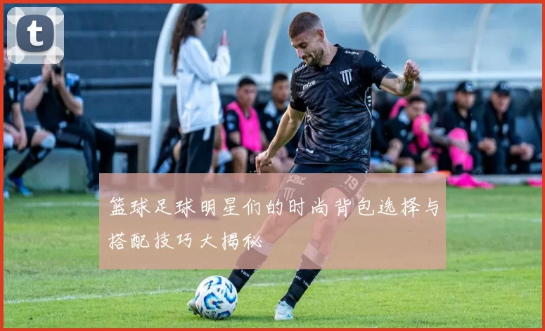 篮球足球明星们的时尚背包选择与搭配技巧大揭秘