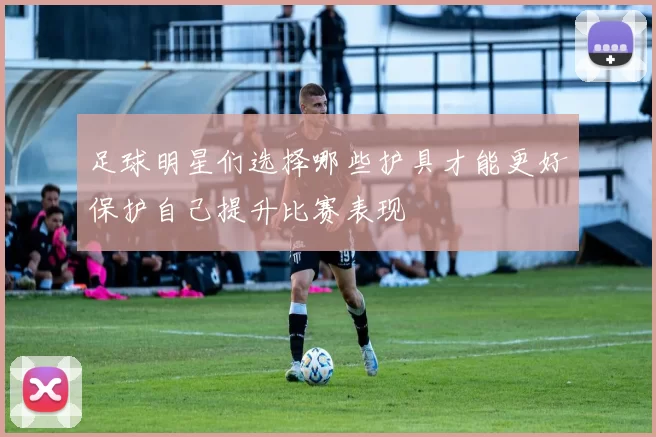 足球明星们选择哪些护具才能更好保护自己提升比赛表现