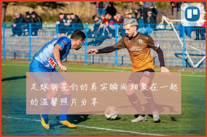 足球明星们的真实瞬间相聚在一起的温馨照片分享