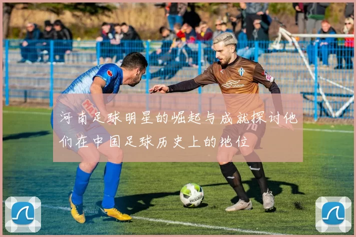 河南足球明星的崛起与成就探讨他们在中国足球历史上的地位