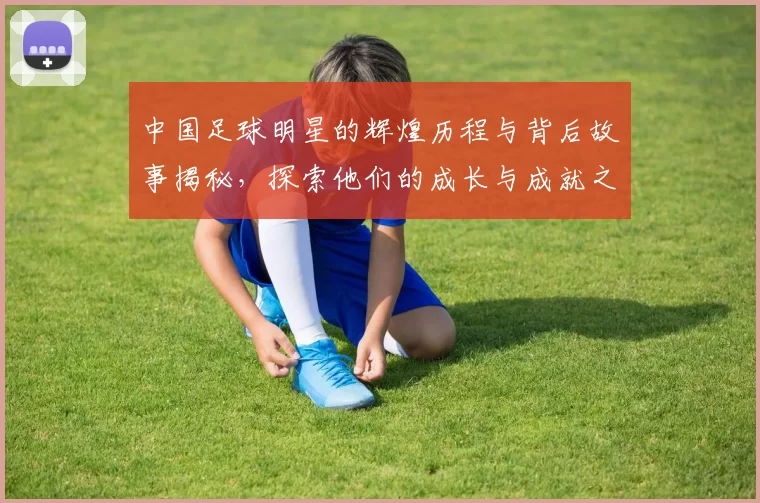 中国足球明星的辉煌历程与背后故事揭秘，探索他们的成长与成就之路