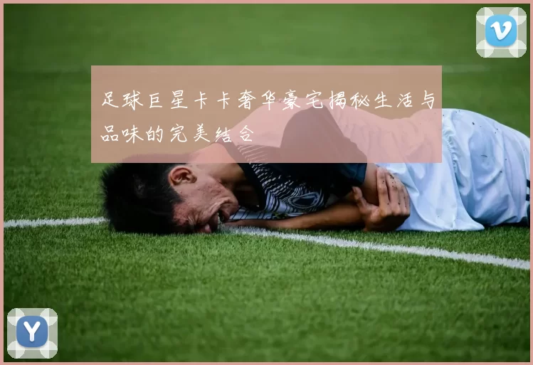 足球巨星卡卡奢华豪宅揭秘生活与品味的完美结合