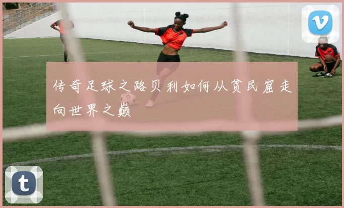 传奇足球之路贝利如何从贫民窟走向世界之巅