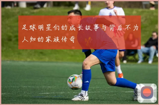 足球明星们的成长故事与背后不为人知的家族传奇