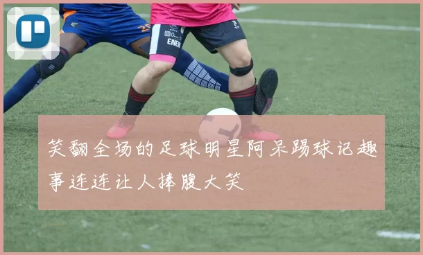 笑翻全场的足球明星阿呆踢球记趣事连连让人捧腹大笑