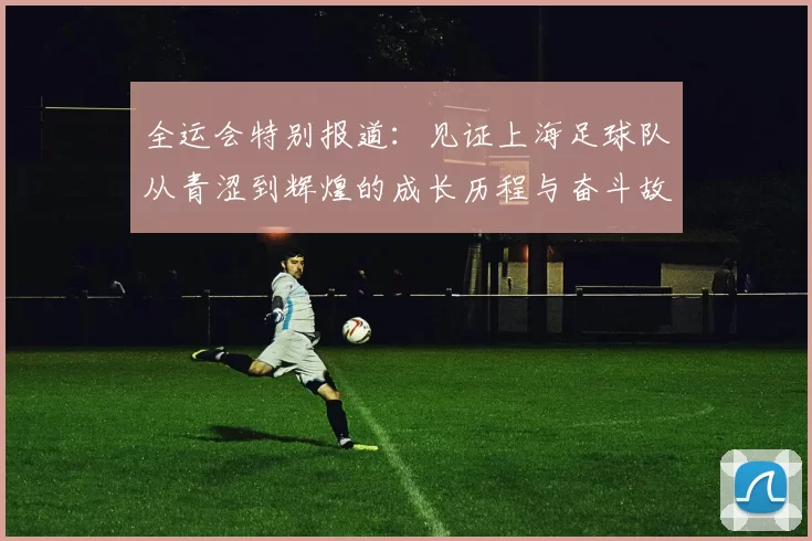 全运会特别报道：见证上海足球队从青涩到辉煌的成长历程与奋斗故事