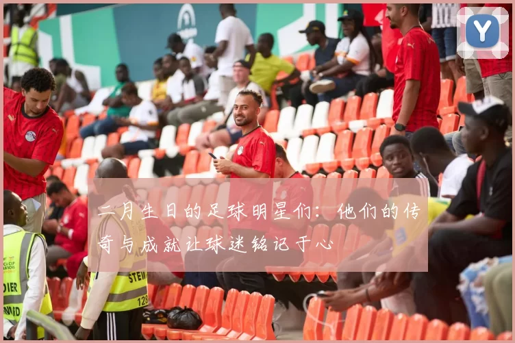 二月生日的足球明星们：他们的传奇与成就让球迷铭记于心